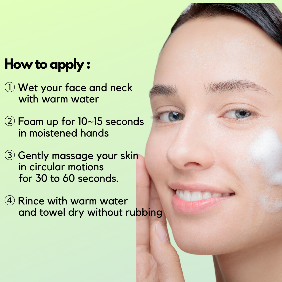 ① Wet your face and neck with warm water ② Foam up for 10~15 seconds in moistened hands ③ Gently massage your skin in circular motions for 30 to 60 seconds. ④ Rince with warm water and towel dry without rubbing