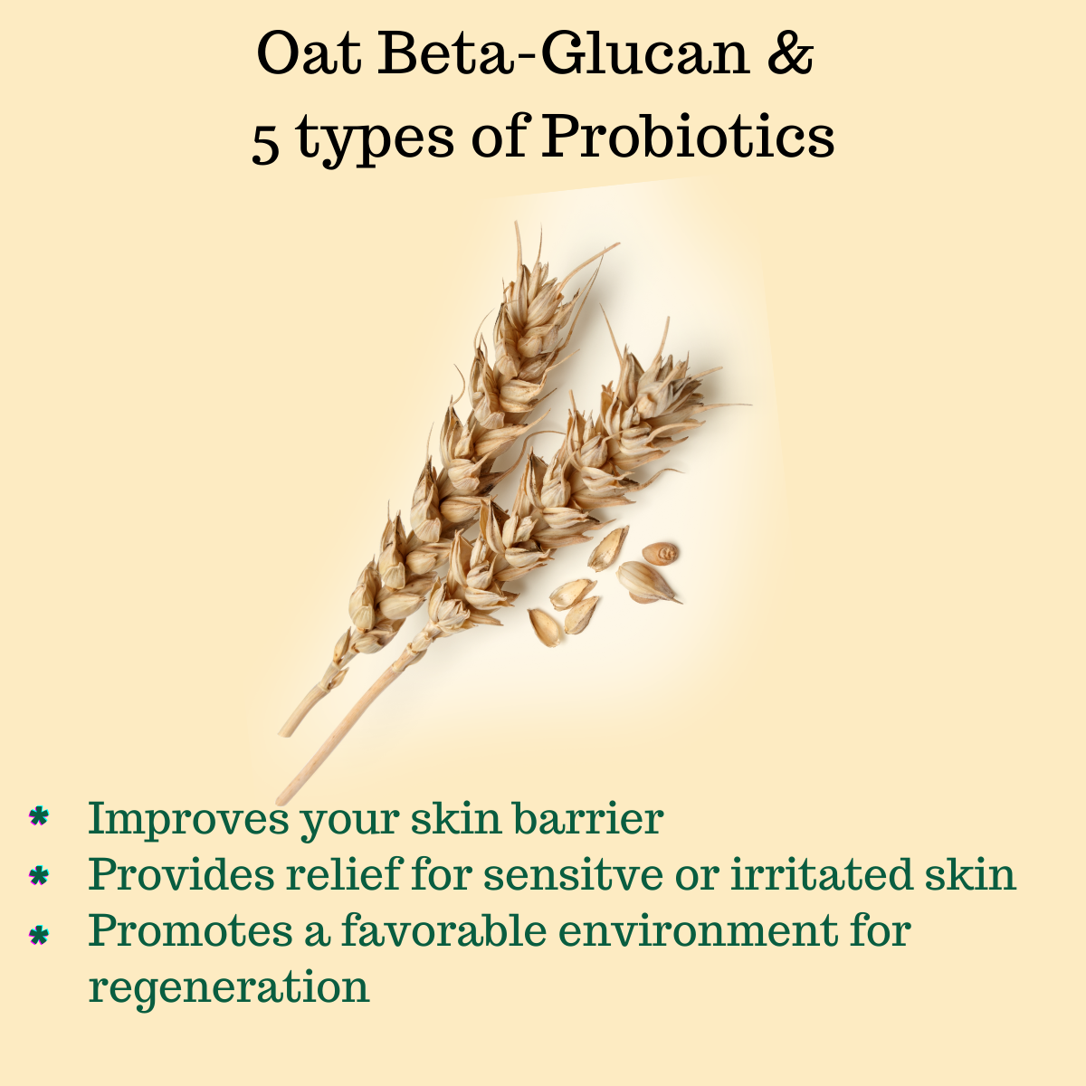 Oat Beta-Glucan & 5 types of Probiotics, Improves your skin barrier Provides relief for sensitve or irritated skin Promotes a favorable environment for regeneration