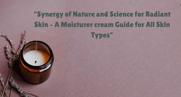 Synergy of Nature and Science for Radiant Skin – A Moisturer Cream Guide for All Skin Types