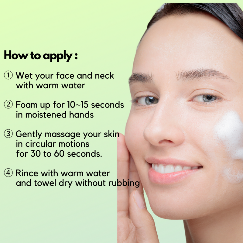 ① Wet your face and neck       with warm water   ② Foam up for 10~15 seconds       in moistened hands  ③ Gently massage your skin      in circular motions      for 30 to 60 seconds.  ④ Rince with warm water      and towel dry without rubbing